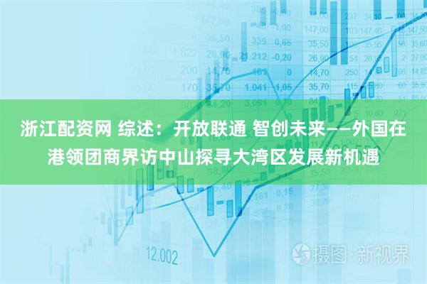 浙江配资网 综述：开放联通 智创未来——外国在港领团商界访中山探寻大湾区发展新机遇