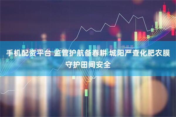 手机配资平台 监管护航备春耕 城阳严查化肥农膜守护田间安全