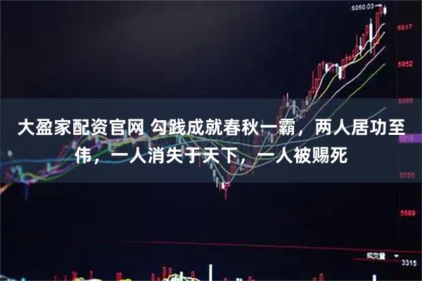 大盈家配资官网 勾践成就春秋一霸，两人居功至伟，一人消失于天下，一人被赐死