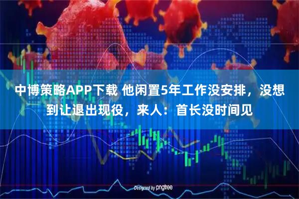 中博策略APP下载 他闲置5年工作没安排，没想到让退出现役，来人：首长没时间见