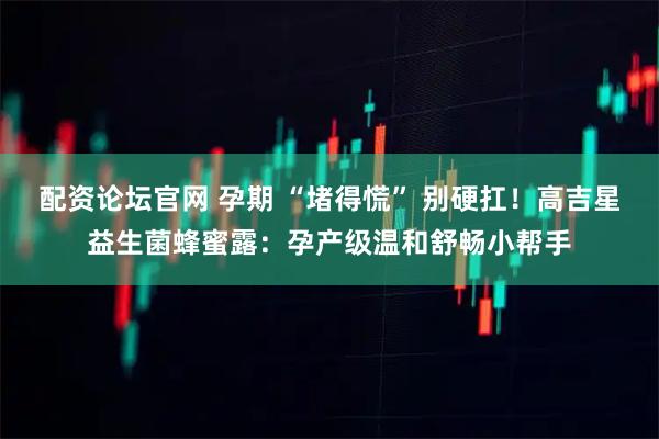 配资论坛官网 孕期 “堵得慌” 别硬扛！高吉星益生菌蜂蜜露：孕产级温和舒畅小帮手
