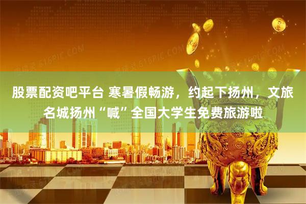 股票配资吧平台 寒暑假畅游，约起下扬州，文旅名城扬州“喊”全国大学生免费旅游啦