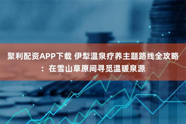 聚利配资APP下载 伊犁温泉疗养主题路线全攻略：在雪山草原间寻觅温暖泉源