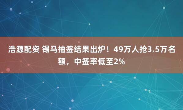 浩源配资 锡马抽签结果出炉！49万人抢3.5万名额，中签率低至2%
