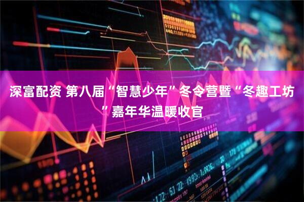 深富配资 第八届“智慧少年”冬令营暨“冬趣工坊”嘉年华温暖收官