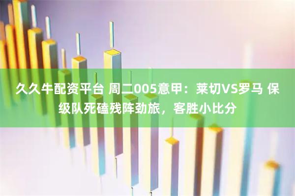 久久牛配资平台 周二005意甲：莱切VS罗马 保级队死磕残阵劲旅，客胜小比分