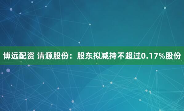博远配资 清源股份：股东拟减持不超过0.17%股份