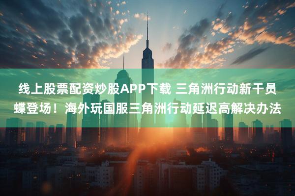 线上股票配资炒股APP下载 三角洲行动新干员蝶登场！海外玩国服三角洲行动延迟高解决办法