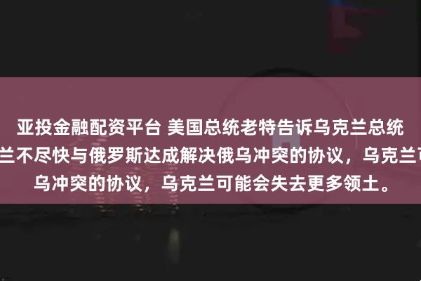 亚投金融配资平台 美国总统老特告诉乌克兰总统泽连斯基，如果乌克兰不尽快与俄罗斯达成解决俄乌冲突的协议，乌克兰可能会失去更多领土。