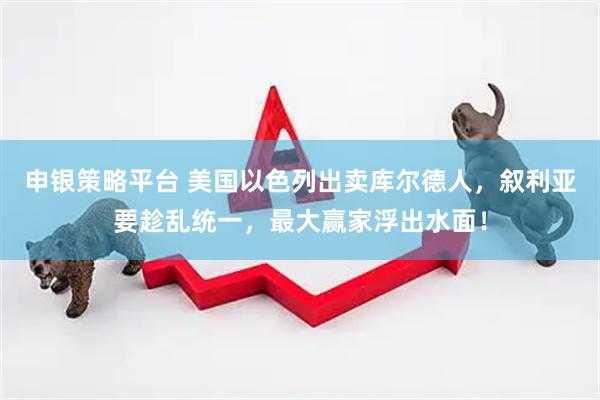 申银策略平台 美国以色列出卖库尔德人，叙利亚要趁乱统一，最大赢家浮出水面！