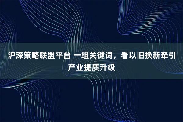 沪深策略联盟平台 一组关键词，看以旧换新牵引产业提质升级
