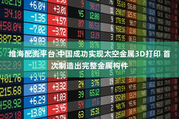 维海配资平台 中国成功实现太空金属3D打印 首次制造出完整金属构件