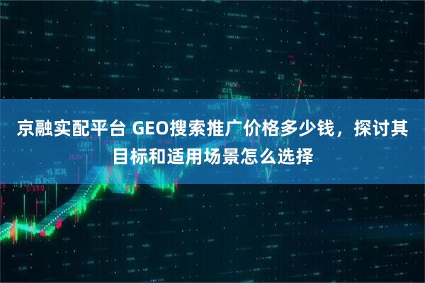 京融实配平台 GEO搜索推广价格多少钱，探讨其目标和适用场景怎么选择
