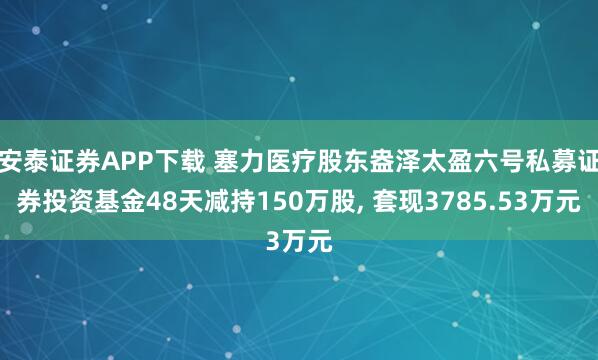 安泰证券APP下载 塞力医疗股东盎泽太盈六号私募证券投资基金48天减持150万股, 套现3785.53万元