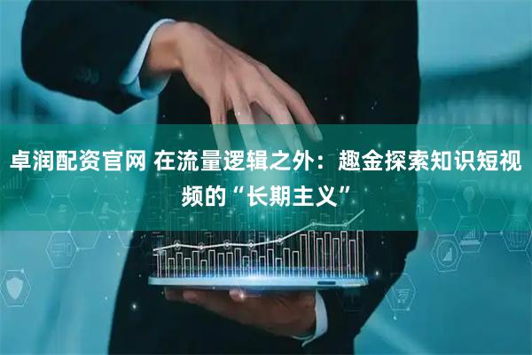 卓润配资官网 在流量逻辑之外：趣金探索知识短视频的“长期主义”