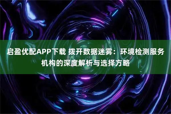 启盈优配APP下载 拨开数据迷雾：环境检测服务机构的深度解析与选择方略