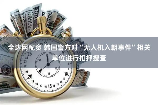 全达网配资 韩国警方对“无人机入朝事件”相关单位进行扣押搜查