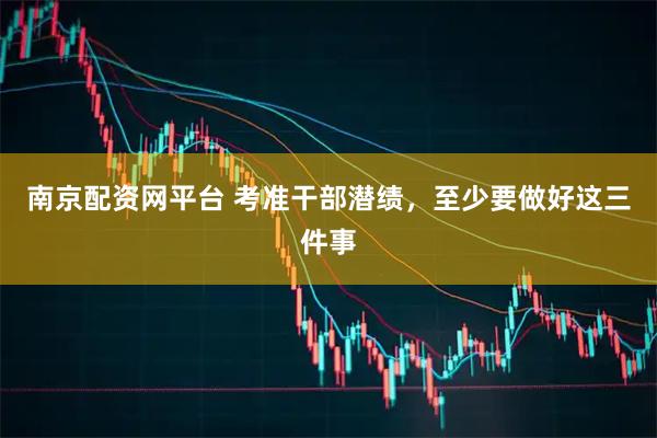 南京配资网平台 考准干部潜绩，至少要做好这三件事
