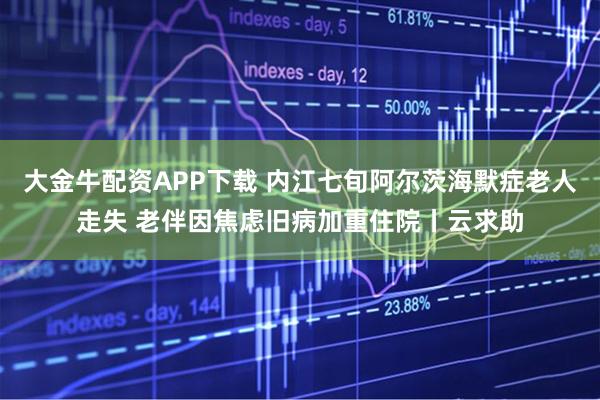 大金牛配资APP下载 内江七旬阿尔茨海默症老人走失 老伴因焦虑旧病加重住院丨云求助