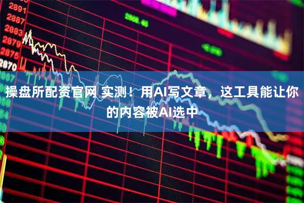 操盘所配资官网 实测！用AI写文章，这工具能让你的内容被AI选中