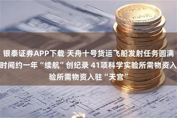 银泰证券APP下载 天舟十号货运飞船发射任务圆满成功 停留时间约一年“续航”创纪录 41项科学实验所需物资入驻“天宫”